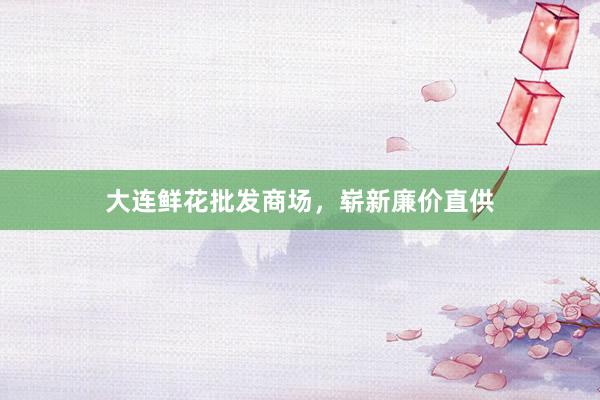 大连鲜花批发商场，崭新廉价直供