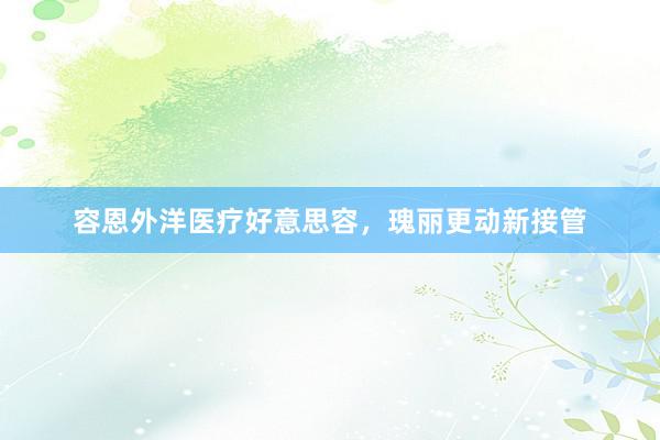 容恩外洋医疗好意思容，瑰丽更动新接管