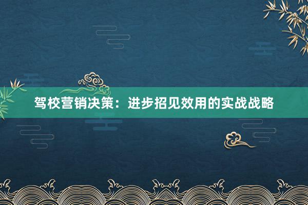 驾校营销决策：进步招见效用的实战战略