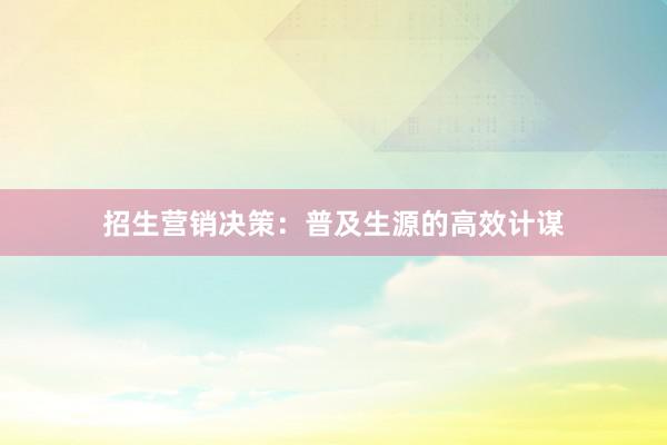招生营销决策：普及生源的高效计谋